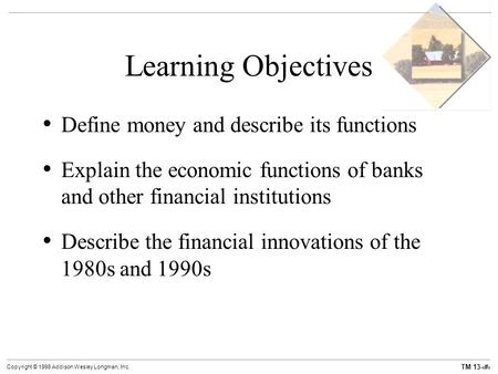 TM 13-1 Copyright © 1998 Addison Wesley Longman, Inc. Learning Objectives Define money and describe its functions Explain the economic functions of banks.