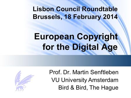 Lisbon Council Roundtable Brussels, 18 February 2014 European Copyright for the Digital Age Prof. Dr. Martin Senftleben VU University Amsterdam Bird &