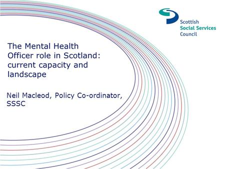 The Mental Health Officer role in Scotland: current capacity and landscape Neil Macleod, Policy Co-ordinator, SSSC.