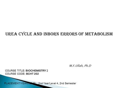 Urea Cycle and Inborn Errors of metabolism COURSE TITLE: BIOCHEMISTRY 2 COURSE CODE: BCHT 202 PLACEMENT/YEAR/LEVEL: 2nd Year/Level 4, 2nd Semester M.F.Ullah,