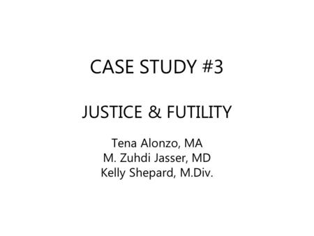 CASE STUDY #3 JUSTICE & FUTILITY Tena Alonzo, MA M. Zuhdi Jasser, MD Kelly Shepard, M.Div.