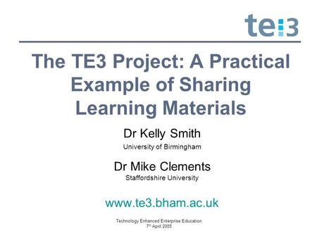 Technology Enhanced Enterprise Education 7 th April 2005 The TE3 Project: A Practical Example of Sharing Learning Materials Dr Kelly Smith University of.