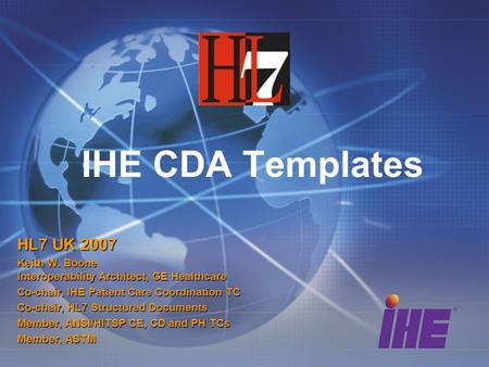 IHE CDA Templates HL7 UK 2007 Keith W. Boone Interoperability Architect, GE Healthcare Co-chair, IHE Patient Care Coordination TC Co-chair, HL7 Structured.