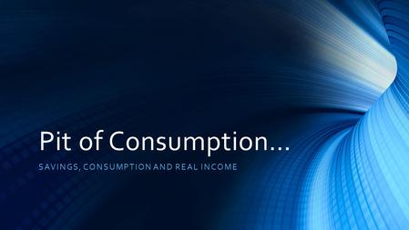 Pit of Consumption… SAVINGS, CONSUMPTION AND REAL INCOME.