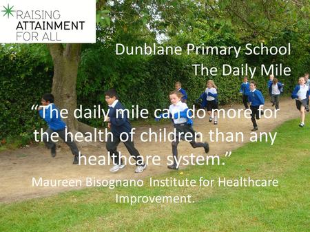 Dunblane Primary School The Daily Mile “The daily mile can do more for the health of children than any healthcare system.” Maureen Bisognano Institute.