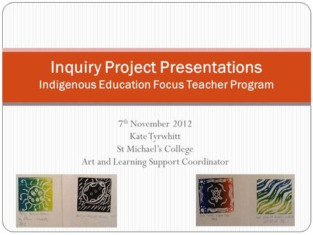 7 th November 2012 Kate Tyrwhitt St Michael’s College Art and Learning Support Coordinator Inquiry Project Presentations Indigenous Education Focus Teacher.