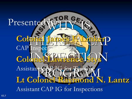 V3.7 WHY IS THERE A CAP INSPECTION PROGRAM Presented by: Colonel James F. Linker Colonel James F. Linker CAP Inspector General Colonel Lawrence Stys Colonel.