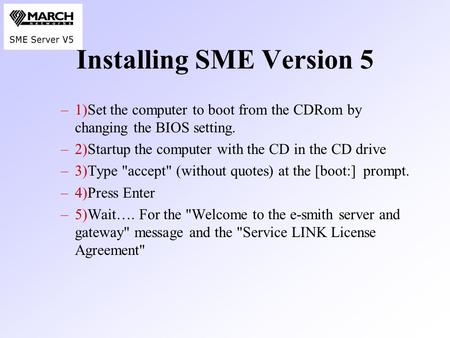 Installing SME Version 5 –1)Set the computer to boot from the CDRom by changing the BIOS setting. –2)Startup the computer with the CD in the CD drive –3)Type.