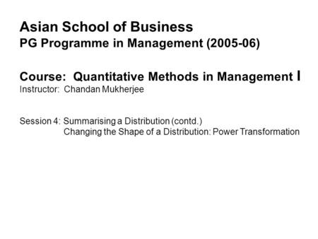 Asian School of Business PG Programme in Management (2005-06) Course: Quantitative Methods in Management I Instructor: Chandan Mukherjee Session 4: Summarising.