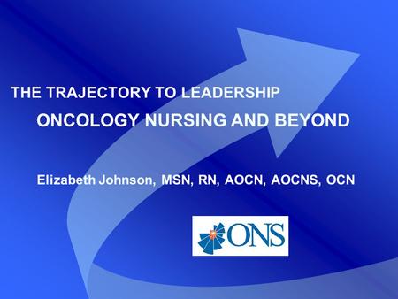 THE TRAJECTORY TO LEADERSHIP ONCOLOGY NURSING AND BEYOND Elizabeth Johnson, MSN, RN, AOCN, AOCNS, OCN.