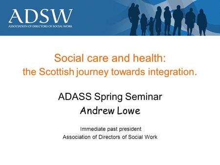 Social care and health: the Scottish journey towards integration. ADASS Spring Seminar Andrew Lowe Immediate past president Association of Directors of.