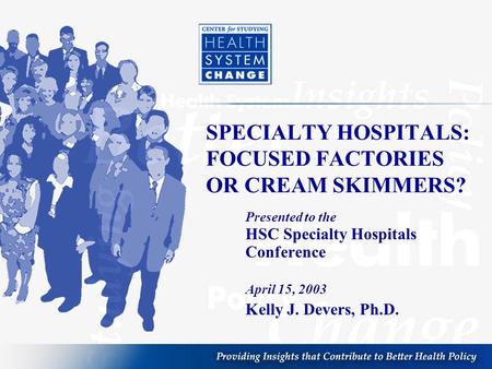 SPECIALTY HOSPITALS: FOCUSED FACTORIES OR CREAM SKIMMERS? Presented to the HSC Specialty Hospitals Conference April 15, 2003 Kelly J. Devers, Ph.D.