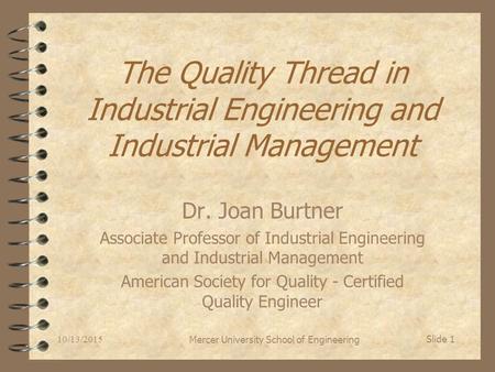 10/13/2015 Mercer University School of Engineering Slide 1 The Quality Thread in Industrial Engineering and Industrial Management Dr. Joan Burtner Associate.