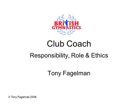 © Tony Fagelman 2006 Club Coach Responsibility, Role & Ethics Tony Fagelman.