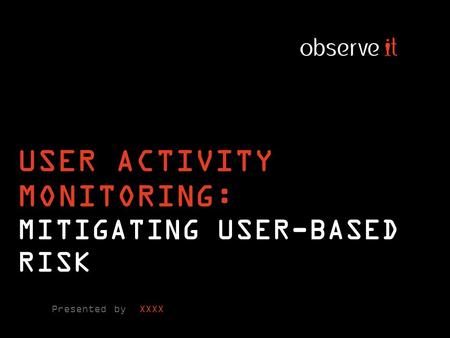 USER ACTIVITY MONITORING: MITIGATING USER-BASED RISK Presented by XXXX.