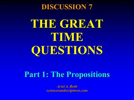 DISCUSSION 7 THE GREAT TIME QUESTIONS Part 1: The Propositions Ariel A. Roth sciencesandscriptures.com.