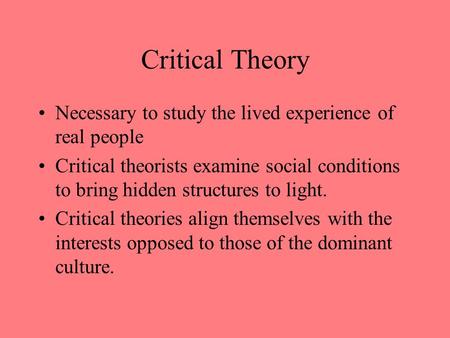 Critical Theory Necessary to study the lived experience of real people Critical theorists examine social conditions to bring hidden structures to light.