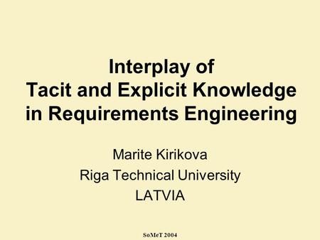 SoMeT 2004 Interplay of Tacit and Explicit Knowledge in Requirements Engineering Marite Kirikova Riga Technical University LATVIA.