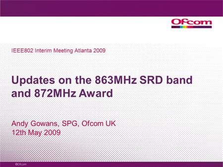 Updates on the 863MHz SRD band and 872MHz Award Andy Gowans, SPG, Ofcom UK 12th May 2009 IEEE802 Interim Meeting Atlanta 2009.