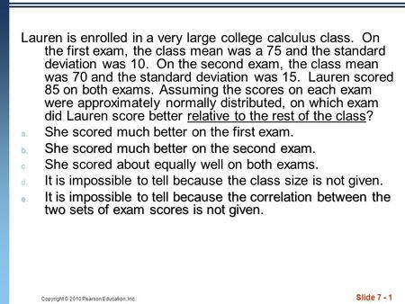 Copyright © 2010 Pearson Education, Inc. Slide 7 - 1 Lauren is enrolled in a very large college calculus class. On the first exam, the class mean was a.