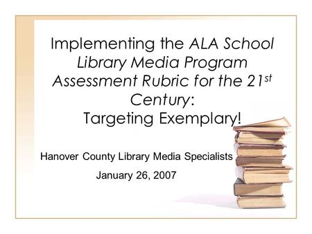 Implementing the ALA School Library Media Program Assessment Rubric for the 21 st Century: Targeting Exemplary! Hanover County Library Media Specialists.