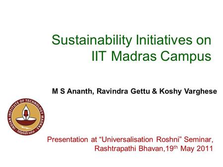 Sustainability Initiatives on IIT Madras Campus Presentation at “Universalisation Roshni” Seminar, Rashtrapathi Bhavan,19 th May 2011 M S Ananth, Ravindra.