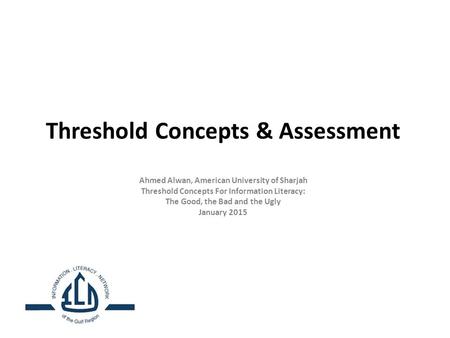 Threshold Concepts & Assessment Ahmed Alwan, American University of Sharjah Threshold Concepts For Information Literacy: The Good, the Bad and the Ugly.