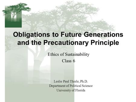 Obligations to Future Generations and the Precautionary Principle Ethics of Sustainability Class 6 Leslie Paul Thiele, Ph.D. Department of Political Science.