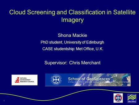 1 Cloud Screening and Classification in Satellite Imagery Shona Mackie PhD student, University of Edinburgh CASE studentship: Met Office, U.K. Supervisor: