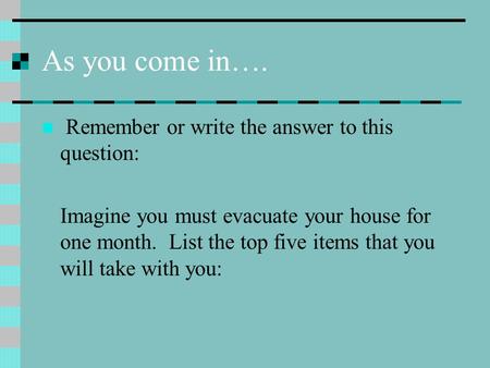 As you come in…. Remember or write the answer to this question: Imagine you must evacuate your house for one month. List the top five items that you will.