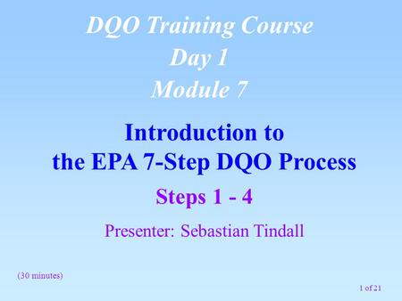 1 of 21 Introduction to the EPA 7-Step DQO Process DQO Training Course Day 1 Module 7 (30 minutes) Steps 1 - 4 Presenter: Sebastian Tindall.