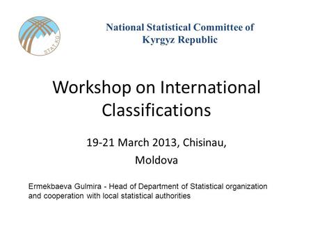 Workshop on International Classifications 19-21 March 2013, Chisinau, Moldova National Statistical Committee of Kyrgyz Republic Ermekbaeva Gulmira - Head.