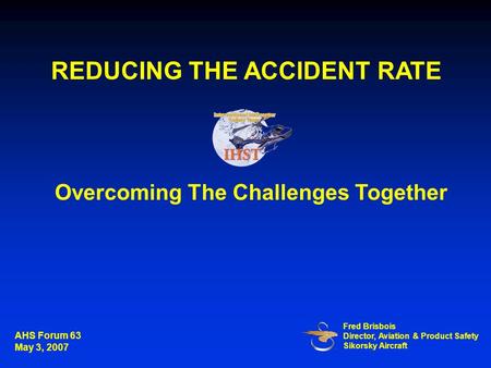 Overcoming The Challenges Together Fred Brisbois Director, Aviation & Product Safety Sikorsky Aircraft REDUCING THE ACCIDENT RATE AHS Forum 63 May 3, 2007.