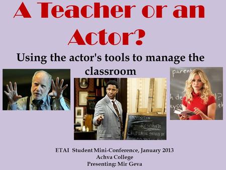 A Teacher or an Actor? Using the actor's tools to manage the classroom ETAI Student Mini-Conference, January 2013 Achva College Presenting: Mir Geva.