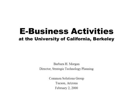 E-Business Activities at the University of California, Berkeley Barbara H. Morgan Director, Strategic Technology Planning Common Solutions Group Tucson,