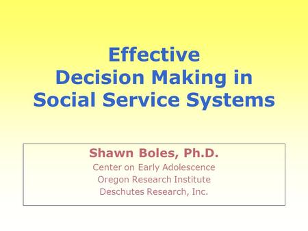 Effective Decision Making in Social Service Systems Shawn Boles, Ph.D. Center on Early Adolescence Oregon Research Institute Deschutes Research, Inc.