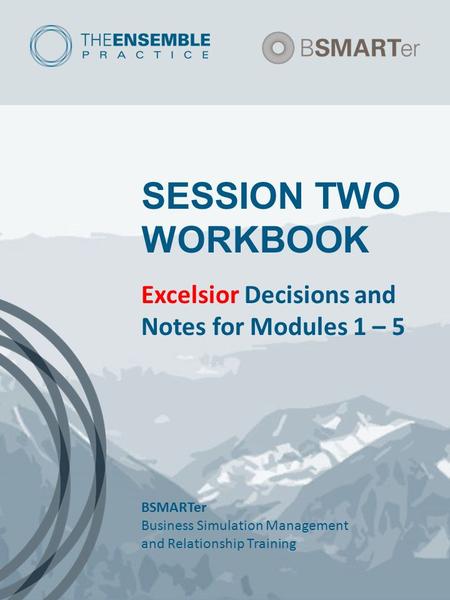 SESSION TWO WORKBOOK Excelsior Decisions and Notes for Modules 1 – 5 BSMARTer Business Simulation Management and Relationship Training.