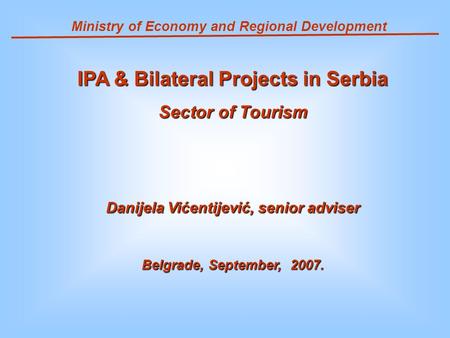 Ministry of Economy and Regional Development IPA & Bilateral Projects in Serbia Sector of Tourism Danijela Vićentijević, senior adviser Belgrade, September,