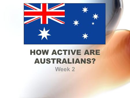 HOW ACTIVE ARE AUSTRALIANS? Week 2. What you need to know Current activity levels of Australians Activity levels of adults and children Methods of measuring.