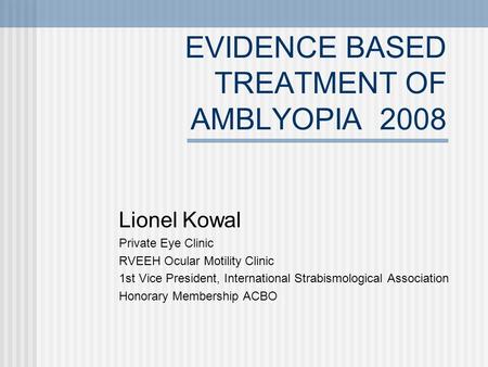 EVIDENCE BASED TREATMENT OF AMBLYOPIA 2008 Lionel Kowal Private Eye Clinic RVEEH Ocular Motility Clinic 1st Vice President, International Strabismological.