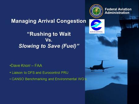 Federal Aviation Administration Managing Arrival Congestion “Rushing to Wait Vs. Slowing to Save (Fuel)” Dave Knorr – FAA Liaison to DFS and Eurocontrol.