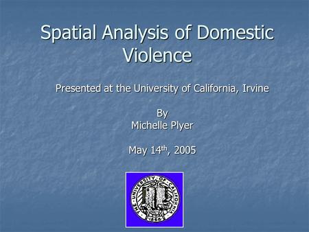 Spatial Analysis of Domestic Violence Presented at the University of California, Irvine By Michelle Plyer May 14 th, 2005.