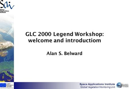 Space Applications Institute Global Vegetation Monitoring Unit GLC 2000 Legend Workshop: welcome and introductiom Alan S. Belward.