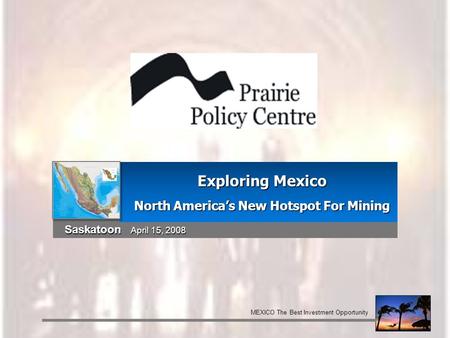 Saskatoon April 15, 2008 Exploring Mexico North America’s New Hotspot For Mining MEXICO The Best Investment Opportunity.