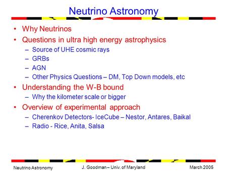 Neutrino Astronomy March 2005J. Goodman – Univ. of Maryland Neutrino Astronomy Why Neutrinos Questions in ultra high energy astrophysics –Source of UHE.