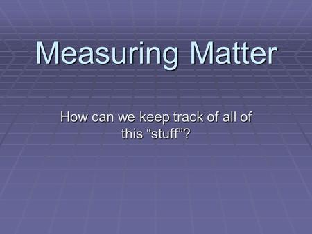 Measuring Matter How can we keep track of all of this “stuff”?