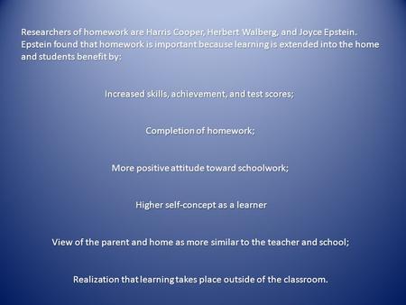 Researchers of homework are Harris Cooper, Herbert Walberg, and Joyce Epstein. Epstein found that homework is important because learning is extended into.