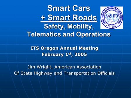 Smart Cars + Smart Roads Safety, Mobility, Telematics and Operations ITS Oregon Annual Meeting February 1 st, 2005 Jim Wright, American Association Of.