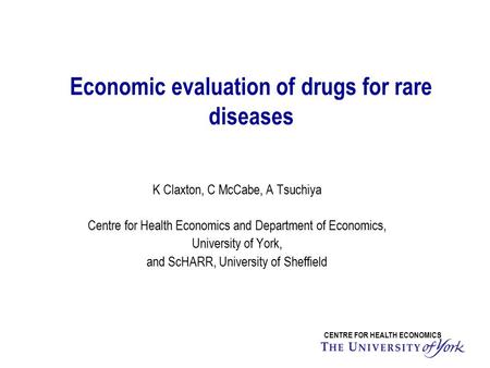 Economic evaluation of drugs for rare diseases CENTRE FOR HEALTH ECONOMICS K Claxton, C McCabe, A Tsuchiya Centre for Health Economics and Department of.