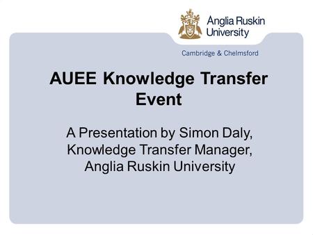 AUEE Knowledge Transfer Event A Presentation by Simon Daly, Knowledge Transfer Manager, Anglia Ruskin University.